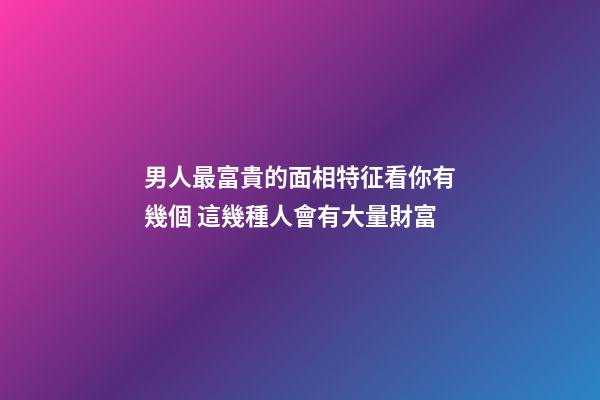 男人最富貴的面相特征看你有幾個 這幾種人會有大量財富